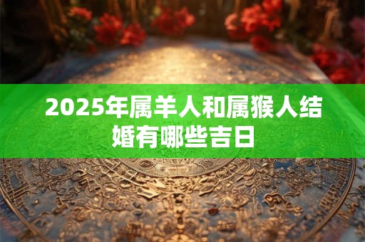 2025年属羊人和属猴人结婚有哪些吉日 2025年属羊人和属猴人结婚有哪些吉日