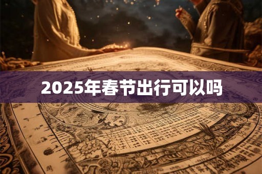 2025年春节出行可以吗 2025年春节出行可以吗