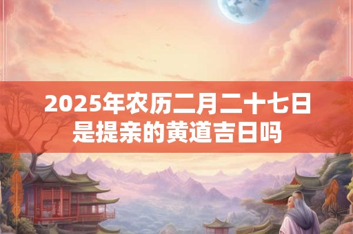 2025年农历二月二十七日是提亲的黄道吉日吗 2025年农历二月二十七日是提亲的黄道吉日吗