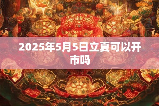 2025年5月5日立夏可以开市吗 2025年5月5日立夏可以开市吗