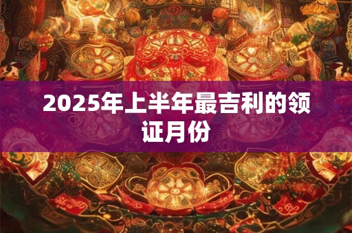 2025年上半年最吉利的领证月份 2025年上半年最吉利的领证月份