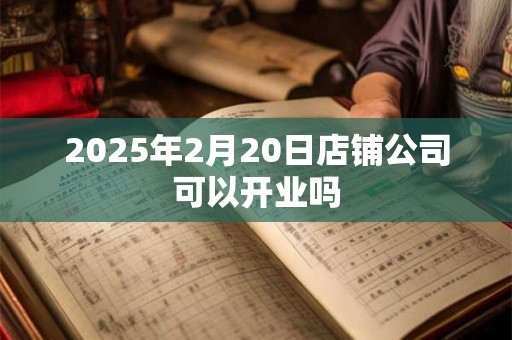 2025年2月20日店铺公司可以开业吗 2025年2月20日店铺公司可以开业吗
