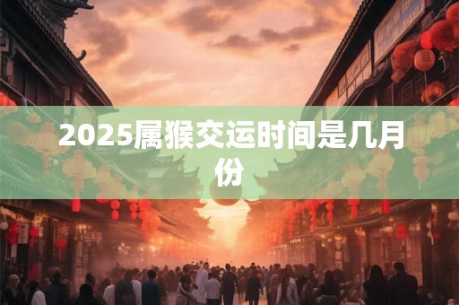 2025属猴交运时间是几月份 2025属猴交运时间是几月份