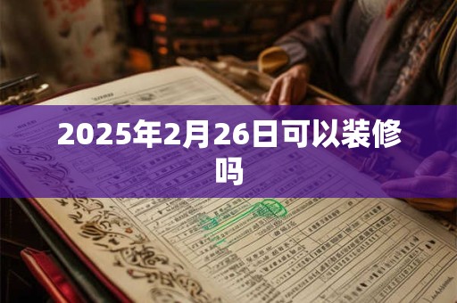 2025年2月26日可以装修吗 2025年2月26日可以装修吗