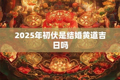 2025年初伏是结婚黄道吉日吗 2025年初伏是结婚黄道吉日吗
