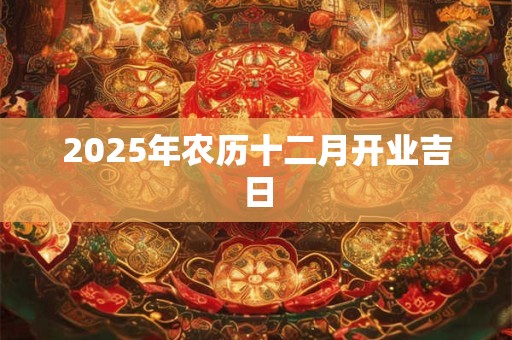 2025年农历十二月开业吉日 2025年农历十二月开业吉日