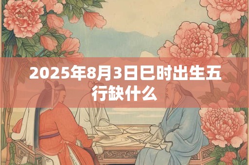 2025年8月3日巳时出生五行缺什么 2025年8月3日巳时出生五行缺什么