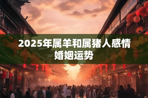 2025年属羊和属猪人感情婚姻运势 2025年属羊和属猪人感情婚姻运势