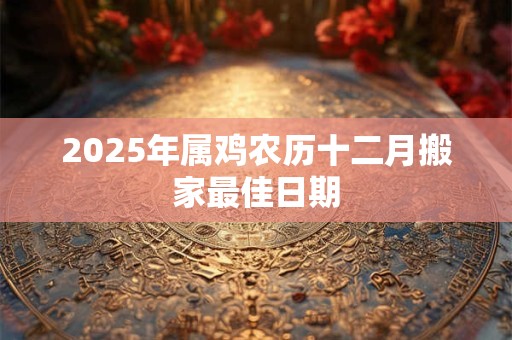 2025年属鸡农历十二月搬家最佳日期 2025年属鸡农历十二月搬家最佳日期