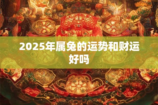 2025年属兔的运势和财运好吗 2025年属兔的运势和财运好吗