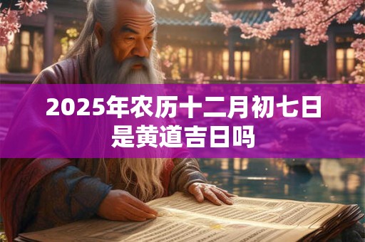 2025年农历十二月初七日是黄道吉日吗 2025年农历十二月初七日是黄道吉日吗
