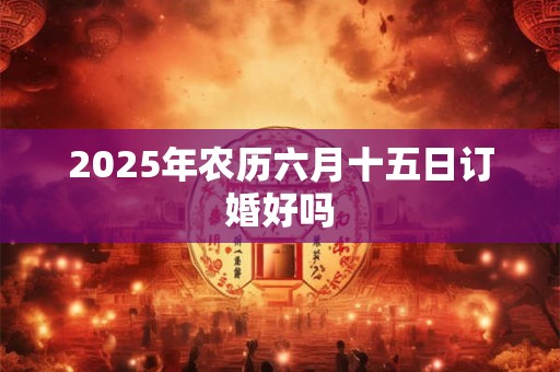 2025年农历六月十五日订婚好吗 2025年农历六月十五日订婚好吗