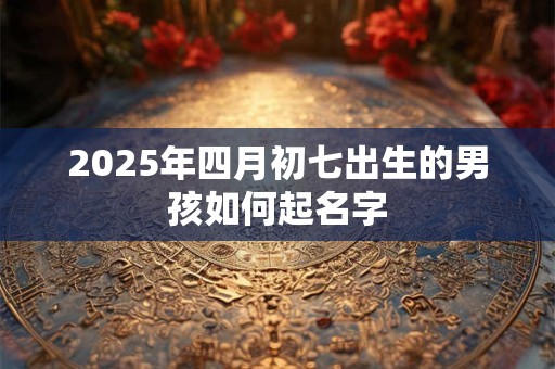 2025年四月初七出生的男孩如何起名字 2025年四月初七出生的男孩如何起名字