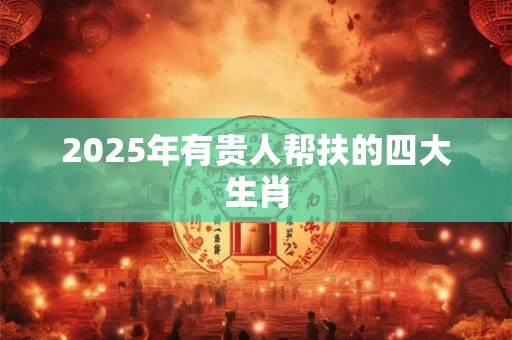 2025年有贵人帮扶的四大生肖 2025年有贵人帮扶的四大生肖