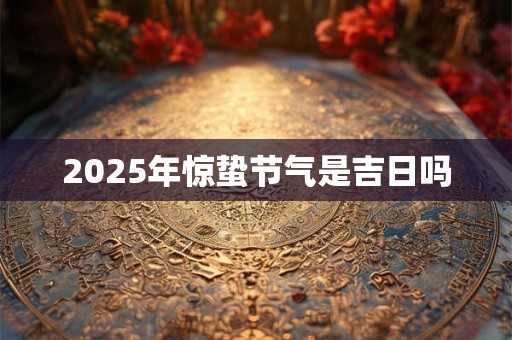 2025年惊蛰节气是吉日吗 2025年惊蛰节气是吉日吗