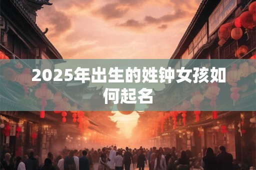 2025年出生的姓钟女孩如何起名 2025年出生的姓钟女孩如何起名