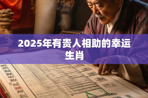 2025年有贵人相助的幸运生肖 2025年有贵人相助的幸运生肖