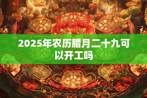 2025年农历腊月二十九可以开工吗 2025年农历腊月二十九可以开工吗