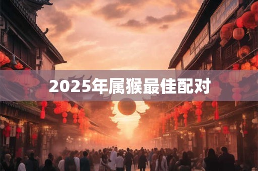 2025年属猴最佳配对 2025年属猴最佳配对