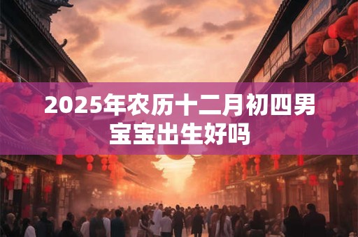 2025年农历十二月初四男宝宝出生好吗 2025年农历十二月初四男宝宝出生好吗