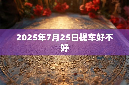2025年7月25日提车好不好 2025年7月25日提车好不好