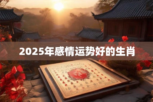 2025年感情运势好的生肖 2025年感情运势好的生肖
