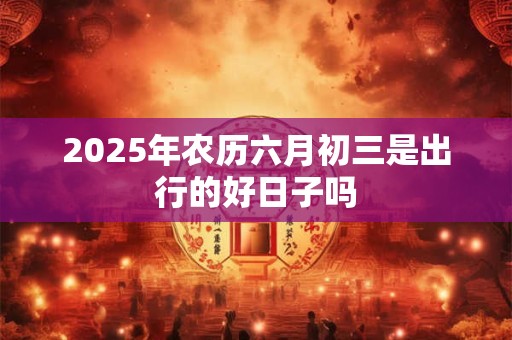 2025年农历六月初三是出行的好日子吗 2025年农历六月初三是出行的好日子吗