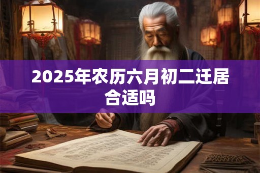2025年农历六月初二迁居合适吗 2025年农历六月初二迁居合适吗
