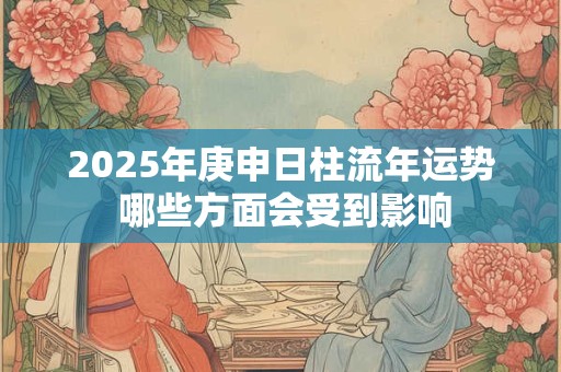 2025年庚申日柱流年运势 哪些方面会受到影响 2025年庚申日柱流年运势 哪些方面会受到影响