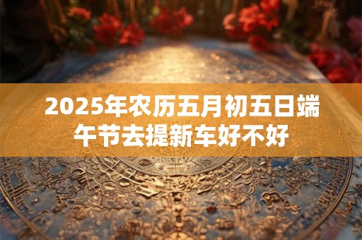 2025年农历五月初五日端午节去提新车好不好