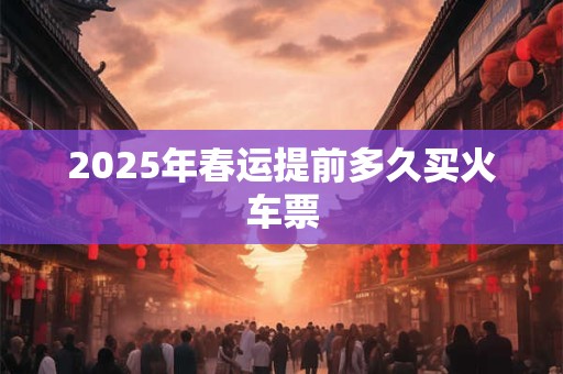 2025年春运提前多久买火车票 2025年春运提前多久买火车票