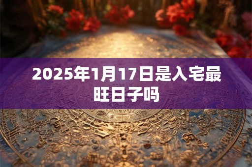 2025年1月17日是入宅最旺日子吗 2025年1月17日是入宅最旺日子吗