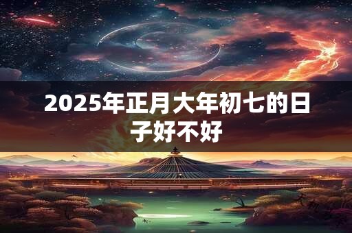 2025年正月大年初七的日子好不好 2025年正月大年初七的日子好不好