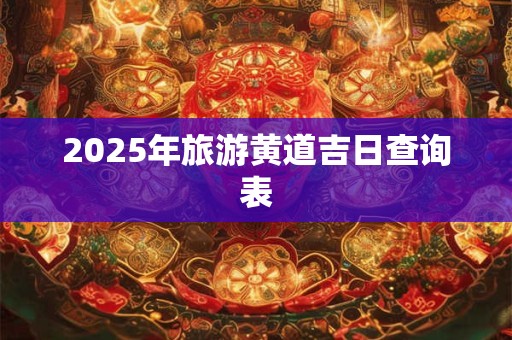 2025年旅游黄道吉日查询表 2025年旅游黄道吉日查询表