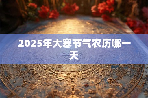 2025年大寒节气农历哪一天 2025年大寒节气农历哪一天