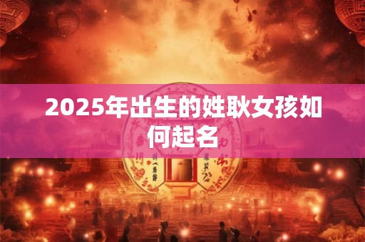 2025年出生的姓耿女孩如何起名 2025年出生的姓耿女孩如何起名