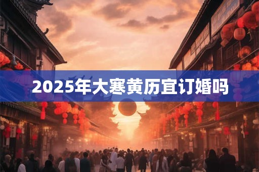2025年大寒黄历宜订婚吗 2025年大寒黄历宜订婚吗