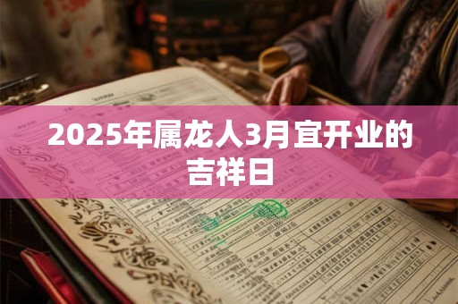 2025年属龙人3月宜开业的吉祥日 2025年属龙人3月宜开业的吉祥日
