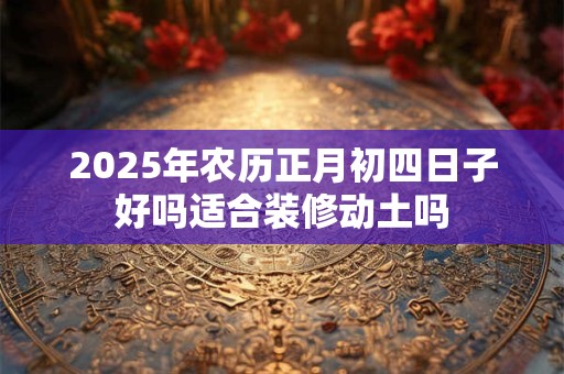 2025年农历正月初四日子好吗适合装修动土吗 2025年农历正月初四日子好吗适合装修动土吗