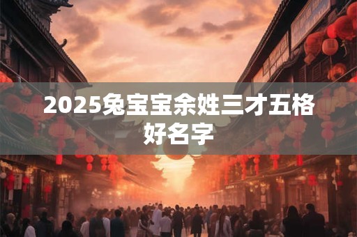 2025兔宝宝余姓三才五格好名字 2025兔宝宝余姓三才五格好名字