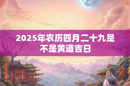 2025年农历四月二十九是不是黄道吉日 2025年农历四月二十九是不是黄道吉日