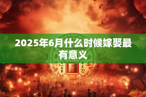 2025年6月什么时候嫁娶最有意义 2025年6月什么时候嫁娶最有意义