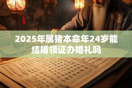 2025年属猪本命年24岁能结婚领证办婚礼吗 2025年属猪本命年24岁能结婚领证办婚礼吗