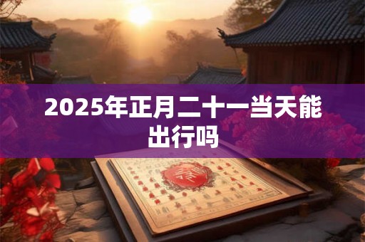 2025年正月二十一当天能出行吗 2025年正月二十一当天能出行吗