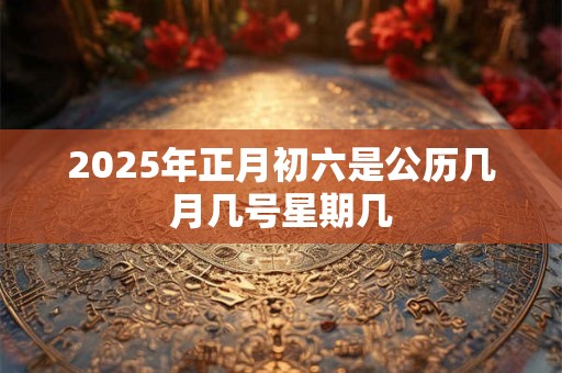 2025年正月初六是公历几月几号星期几 2025年正月初六是公历几月几号星期几