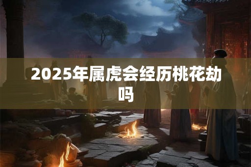 2025年属虎会经历桃花劫吗 2025年属虎会经历桃花劫吗