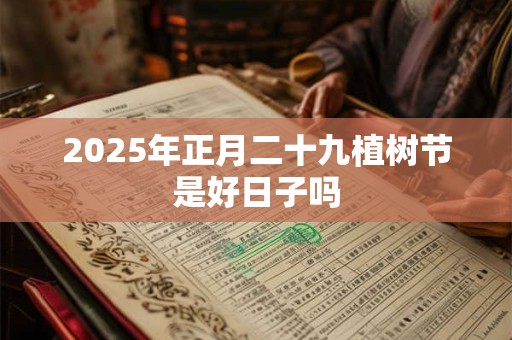 2025年正月二十九植树节是好日子吗 2025年正月二十九植树节是好日子吗