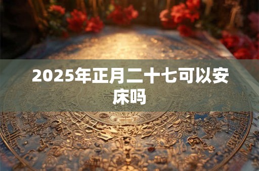 2025年正月二十七可以安床吗 2025年正月二十七可以安床吗