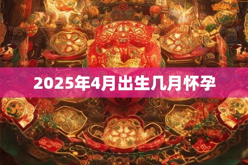2025年4月出生几月怀孕 2025年4月出生几月怀孕