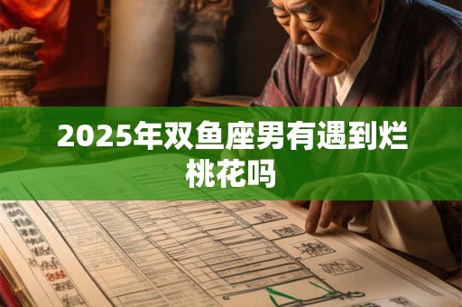 2025年双鱼座男有遇到烂桃花吗 2025年双鱼座男有遇到烂桃花吗